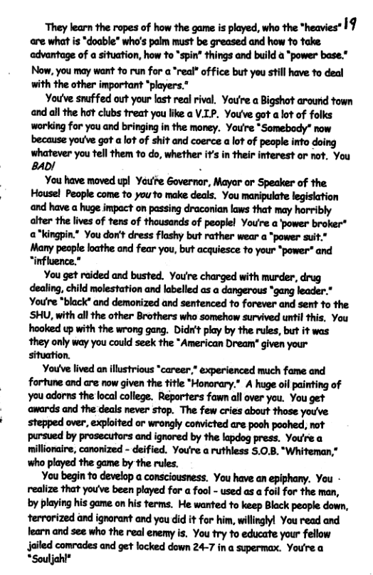 They learn the ropes of how the game is played, who the *heavies” 19 are what is "doable" who’s palm must be greased and how o take advantage of a situation, how to “spin” things and build a *power base.” Now, you may want 10 run for a *real® office but you still have fo deal with the other important *players.” Youve snuffed out your last real rival. You’re a Bigshot arourd town and all the hat clubs treat you like a V.LP. You’ve got alot of folks working for you and bringing in the money. You’re *Somebody” now because you’ve got a lot of shit and coerce a lot of peaple into doing whatever you tell them to do, whether it’s in their interest or not. You 840/ . You have moved upl Yau’re Governor, Mayar or Speaker of the Housel People come o you fo make deals. You manipulate legisiation and have a huge impact on passing draconian laws that may horribly alter the lives of tens of thousands of peoplel You’re a power broker* a*kingpin." You don’t dress flashy but rather wear a “power suit." Many people loathe and fear you, but acquiesce to your *power" and “influence.” You get raided and busted. Youre charged with murder, drug dealing, child molestation and labelled as a dangerous *gang leader.* Youre *black” and demonized and sentenced to forever and sent to the SHU, with all the other Brothers who somehow survived urtil this, You hooked up with the wrong gang. Didrit play by the rules, but it was they only way you could seek the *American Dream” given your situation. You’ve lived an illustrious "career,” experienced much fame and fortune and are now given the title *Honorary.” A huge oil painting of You adorns the local college. Reporters fawn all over you. You get ‘awards and the deals never stop. The few cries about those you’ve stepped over. exploited or wrongly convicted are pooh poohed, not pursued by prosecutors and ignored by the lapdog press. You’re a millionaire, canonized - deified. You’re a ruthless 5.0.8. “Whiteman,” who played the game by the rules. You begin to develop a consciousness. You have an epiphany. You - realize that youve been played for a fool - used as a foil for the man, by playing his game on his terms. He wanted to keep Black people down, terrorized and ignorant and you did it for him, willinglyl You read and fearn and see who the real enemy is. You try to educate your fellow jailed comrades and get locked down 24-7 in a supermax. You’re a *Souljohl®